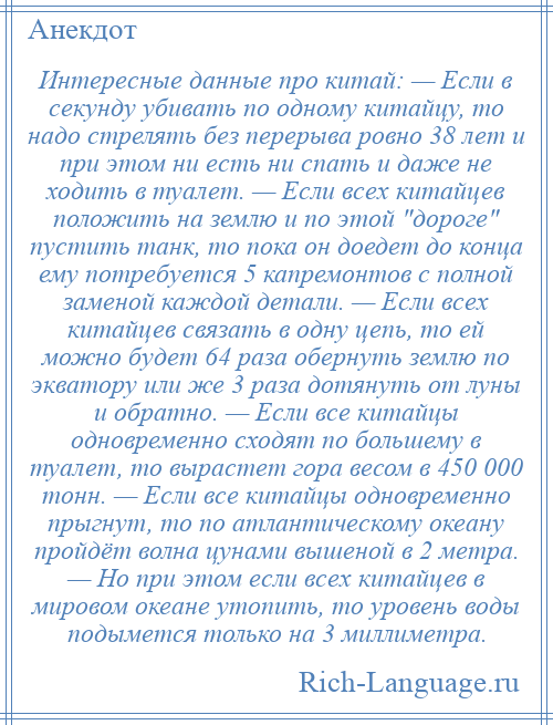 
    Интересные данные про китай: — Если в секунду убивать по одному китайцу, то надо стрелять без перерыва ровно 38 лет и при этом ни есть ни спать и даже не ходить в туалет. — Если всех китайцев положить на землю и по этой дороге пустить танк, то пока он доедет до конца ему потребуется 5 капремонтов с полной заменой каждой детали. — Если всех китайцев связать в одну цепь, то ей можно будет 64 раза обернуть землю по экватору или же 3 раза дотянуть от луны и обратно. — Если все китайцы одновременно сходят по большему в туалет, то вырастет гора весом в 450 000 тонн. — Если все китайцы одновременно прыгнут, то по атлантическому океану пройдёт волна цунами вышеной в 2 метра. — Но при этом если всех китайцев в мировом океане утопить, то уровень воды подымется только на 3 миллиметра.