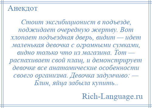 
    Стоит эксгибиционист в подъезде, поджидает очередную жертву. Вот хлопает подъездная дверь, видит — идет маленькая девочка с огромными сумками, видно только что из магазина. Тот — распахивает свой плащ, и демонстрирует девочке все анатомические особенности своего организма. Девочка задумчиво: — Блин, яйца забыла купить..