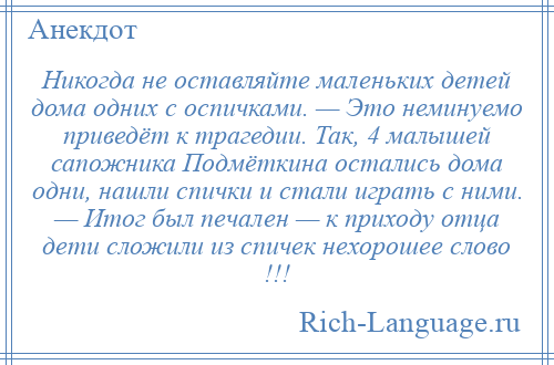 
    Никогда не оставляйте маленьких детей дома одних с оспичками. — Это неминуемо приведёт к трагедии. Так, 4 малышей сапожника Подмёткина остались дома одни, нашли спички и стали играть с ними. — Итог был печален — к приходу отца дети сложили из спичек нехорошее слово !!!