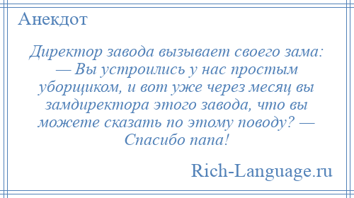 
    Директор завода вызывает своего зама: — Вы устроились у нас простым уборщиком, и вот уже через месяц вы замдиректора этого завода, что вы можете сказать по этому поводу? — Спасибо папа!
