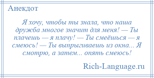 
    Я хочу, чтобы ты знала, что наша дружба многое значит для меня! — Ты плачешь — я плачу! — Ты смеёшься — я смеюсь! — Ты выпрыгиваешь из окна... Я смотрю, а затем... опять смеюсь!