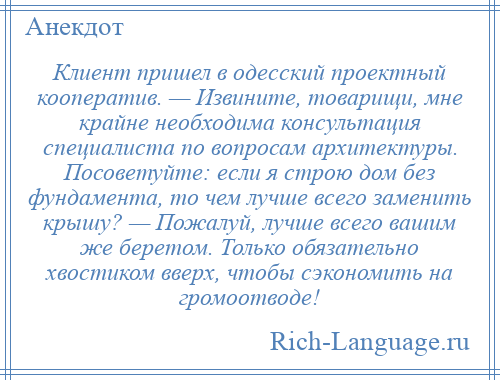 
    Клиент пришел в одесский проектный кооператив. — Извините, товарищи, мне крайне необходима консультация специалиста по вопросам архитектуры. Посоветуйте: если я строю дом без фундамента, то чем лучше всего заменить крышу? — Пожалуй, лучше всего вашим же беретом. Только обязательно хвостиком вверх, чтобы сэкономить на громоотводе!