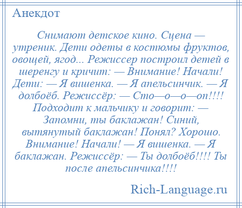 
    Снимают детское кино. Сцена — утреник. Дети одеты в костюмы фруктов, овощей, ягод... Режиссер построил детей в шеренгу и кричит: — Внимание! Начали! Дети: — Я вишенка. — Я апельсинчик. — Я долбоёб. Режиссёр: — Сто—о—о—оп!!!! Подходит к мальчику и говорит: — Запомни, ты баклажан! Синий, вытянутый баклажан! Понял? Хорошо. Внимание! Начали! — Я вишенка. — Я баклажан. Режиссёр: — Ты долбоёб!!!! Ты после апельсинчика!!!!