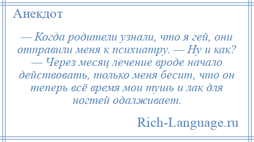 
    — Когда родители узнали, что я гей, они отправили меня к психиатру. — Ну и как? — Через месяц лечение вроде начало действовать, только меня бесит, что он теперь всё время мои тушь и лак для ногтей одалживает.