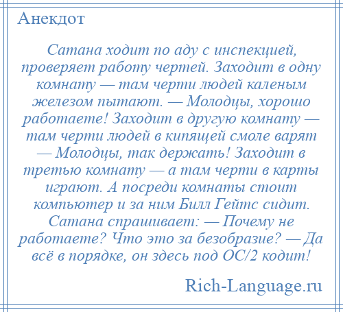 
    Сатана ходит по аду с инспекцией, проверяет работу чертей. Заходит в одну комнату — там черти людей каленым железом пытают. — Молодцы, хорошо работаете! Заходит в другую комнату — там черти людей в кипящей смоле варят — Молодцы, так держать! Заходит в третью комнату — а там черти в карты играют. А посреди комнаты стоит компьютер и за ним Билл Гейтс сидит. Сатана спрашивает: — Почему не работаете? Что это за безобразие? — Да всё в порядке, он здесь под ОС/2 кодит!