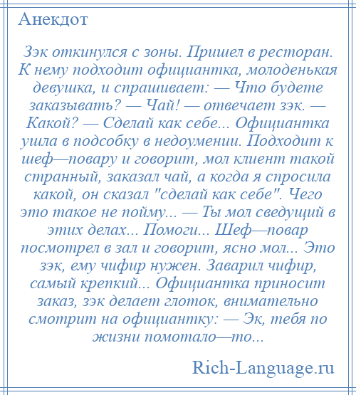 
    Зэк откинулся с зоны. Пришел в ресторан. К нему подходит официантка, молоденькая девушка, и спрашивает: — Что будете заказывать? — Чай! — отвечает зэк. — Какой? — Сделай как себе... Официантка ушла в подсобку в недоумении. Подходит к шеф—повару и говорит, мол клиент такой странный, заказал чай, а когда я спросила какой, он сказал сделай как себе . Чего это такое не пойму... — Ты мол сведущий в этих делах... Помоги... Шеф—повар посмотрел в зал и говорит, ясно мол... Это зэк, ему чифир нужен. Заварил чифир, самый крепкий... Официантка приносит заказ, зэк делает глоток, внимательно смотрит на официантку: — Эк, тебя по жизни помотало—то...