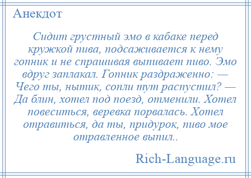 
    Сидит грустный эмо в кабаке перед кружкой пива, подсаживается к нему гопник и не спрашивая выпивает пиво. Эмо вдруг заплакал. Гопник раздраженно: — Чего ты, нытик, сопли тут распустил? — Да блин, хотел под поезд, отменили. Хотел повеситься, веревка порвалась. Хотел отравиться, да ты, придурок, пиво мое отравленное выпил..