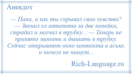 
    — Папа, а как ты скрывал свои чувства? — Звонил из автомата за две копейки, страдал и молчал в трубку... — Теперь не принято звонить и дышать в трубку. Сейчас открывают окно контакта в аське, и ничего не пишут...