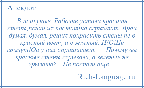 
    В психушке. Рабочие устали красить стены,психи их постоянно сгрызают. Врач думал, думал, решил покрасить стены не в красный цвет, а в зеленый. И!О!Не грызут!Он у них спрашивает: — Почему вы красные стены сгрызали, а зеленые не грызете?—Не поспели еще....