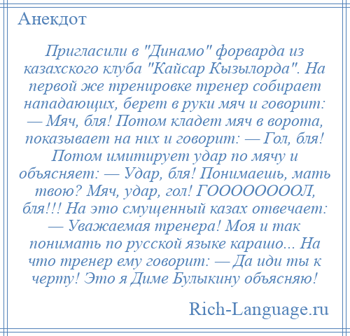 
    Пригласили в Динамо форварда из казахского клуба Кайсар Кызылорда . На первой же тренировке тренер собирает нападающих, берет в руки мяч и говорит: — Мяч, бля! Потом кладет мяч в ворота, показывает на них и говорит: — Гол, бля! Потом имитирует удар по мячу и объясняет: — Удар, бля! Понимаешь, мать твою? Мяч, удар, гол! ГООООООООЛ, бля!!! На это смущенный казах отвечает: — Уважаемая тренера! Моя и так понимать по русской языке карашо... На что тренер ему говорит: — Да иди ты к черту! Это я Диме Булыкину объясняю!