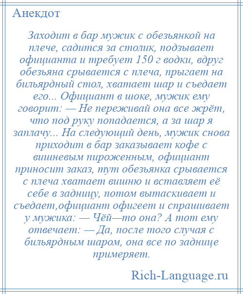 
    Заходит в бар мужик с обезьянкой на плече, садится за столик, подзывает официанта и требует 150 г водки, вдруг обезьяна срывается с плеча, прыгает на бильярдный стол, хватает шар и съедает его... Официант в шоке, мужик ему говорит: — Не переживай она все жрёт, что под руку попадается, а за шар я заплачу... На следующий день, мужик снова приходит в бар заказывает кофе с вишневым пироженным, официант приносит заказ, тут обезьянка срывается с плеча хватает вишню и вставляет её себе в задницу, потом вытаскивает и съедает,официант офигеет и спрашивает у мужика: — Чёй—то она? А тот ему отвечает: — Да, после того случая с бильярдным шаром, она все по заднице примеряет.