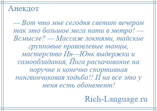 
    — Вот что мне сегодня светит вечером так это большое мега пати в метро! — Всмысле? — Массаж локтями, тайские групповые правовлевые танцы, мастерство Ин—Юнк выдержки и самообладания, Йога раскачивание на поручне и конечно спортивная пингвинчиковая ходьба!! И на все это у меня есть обонемент!