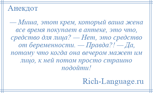 
    — Миша, этот крем, который ваша жена все время покупает в аптеке, это что, средство для лица? — Нет, это средство от беременности. — Правда?! — Да, потому что когда она вечером мажет им лицо, к ней потом просто страшно подойти!