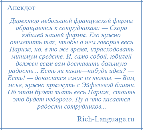 
    Директор небольшой французской фирмы обращается к сотрудникам: — Скоро юбилей нашей фирмы. Его нужно отметить так, чтобы о нем говорил весь Париж, но, в то же время, израсходовать минимум средств. И, само собой, юбилей должен всем вам доставить большую радость... Есть ли какие—нибудь идеи? — Есть! — доносится голос из толпы. — Вам, мсье, нужно прыгнуть с Эйфелевой башни. Об этом будет знать весь Париж, стоить это будет недорого. Ну а что касается радости сотрудников...