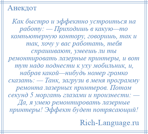 
    Как быстро и эффектно устроиться на работу: — Приходишь в какую—то компьютерную контору, говоришь, так и так, хочу у вас работать, тебя спрашивают, умеешь ли ты ремонтировать лазерные принтеры, и вот тут надо поднести к уху мобильник, и, набрав какой—нибудь номер громко сказать: — Танк, загрузи в меня программу ремонта лазерных принтеров. Потом секунд 5 моргать глазами и произнести: — Да, я умею ремонтировать лазерные принтеры! Эффект будет потрясающий!