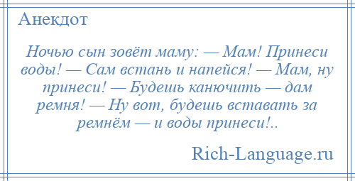 
    Ночью сын зовёт маму: — Мам! Принеси воды! — Сам встань и напейся! — Мам, ну принеси! — Будешь канючить — дам ремня! — Ну вот, будешь вставать за ремнём — и воды принеси!..