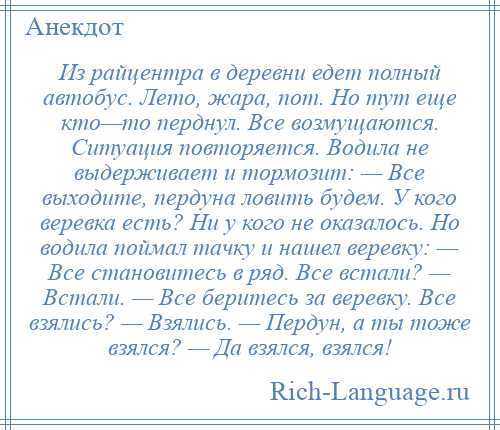 
    Из райцентра в деревни едет полный автобус. Лето, жара, пот. Но тут еще кто—то перднул. Все возмущаются. Ситуация повторяется. Водила не выдерживает и тормозит: — Все выходите, пердуна ловить будем. У кого веревка есть? Ни у кого не оказалось. Но водила поймал тачку и нашел веревку: — Все становитесь в ряд. Все встали? — Встали. — Все беритесь за веревку. Все взялись? — Взялись. — Пердун, а ты тоже взялся? — Да взялся, взялся!