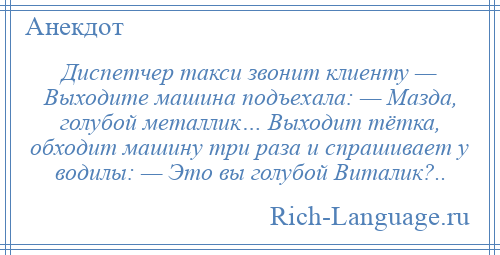 
    Диспетчер такси звонит клиенту — Выходите машина подъехала: — Мазда, голубой металлик… Выходит тётка, обходит машину три раза и спрашивает у водилы: — Это вы голубой Виталик?..