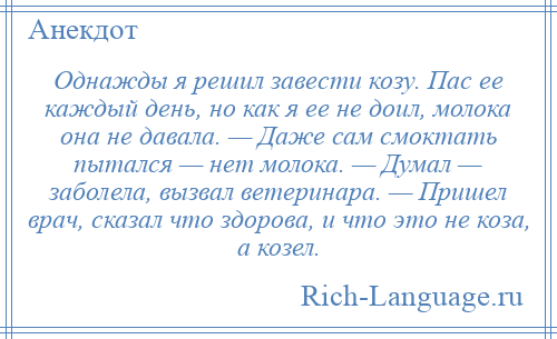 
    Однажды я решил завести козу. Пас ее каждый день, но как я ее не доил, молока она не давала. — Даже сам смоктать пытался — нет молока. — Думал — заболела, вызвал ветеринара. — Пришел врач, сказал что здорова, и что это не коза, а козел.