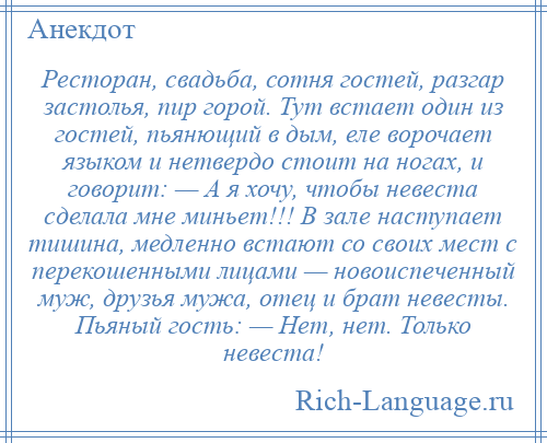 
    Ресторан, свадьба, сотня гостей, разгар застолья, пир горой. Тут встает один из гостей, пьянющий в дым, еле ворочает языком и нетвердо стоит на ногах, и говорит: — А я хочу, чтобы невеста сделала мне миньет!!! В зале наступает тишина, медленно встают со своих мест с перекошенными лицами — новоиспеченный муж, друзья мужа, отец и брат невесты. Пьяный гость: — Нет, нет. Только невеста!