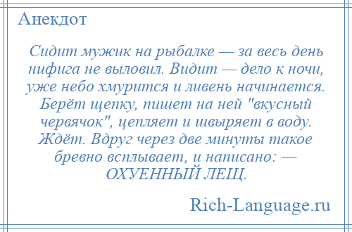 
    Сидит мужик на рыбалке — за весь день нифига не выловил. Видит — дело к ночи, уже небо хмурится и ливень начинается. Берёт щепку, пишет на ней вкусный червячок , цепляет и швыряет в воду. Ждёт. Вдруг через две минуты такое бревно всплывает, и написано: — ОХУЕННЫЙ ЛЕЩ.