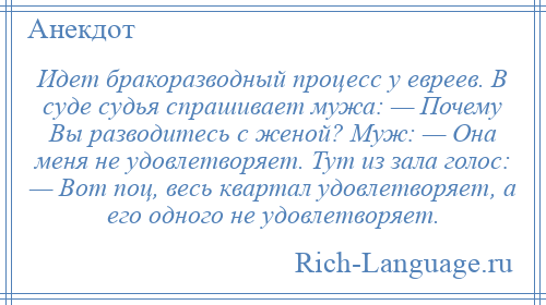
    Идет бракоразводный процесс у евреев. В суде судья спрашивает мужа: — Почему Вы разводитесь с женой? Муж: — Она меня не удовлетворяет. Тут из зала голос: — Вот поц, весь квартал удовлетворяет, а его одного не удовлетворяет.