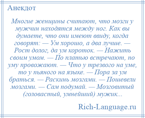 
    Многие женщины считают, что мозги у мужчин находятся между ног. Как вы думаете, что они имеют ввиду, когда говорят: — Ум хорошо, а два лучше. — Рост долог, да ум короток. — Нажить своим умом. — По платью встречают, по уму провожают. — Что у трезвого на уме, то у пьяного на языке. — Пора за ум браться. — Раскинь мозгами. — Пошевели мозгами. — Сам подумай. — Мозговитый (головастый, умнейший) мужик...