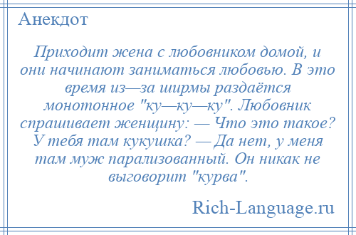 
    Приходит жена с любовником домой, и они начинают заниматься любовью. В это время из—за ширмы раздаётся монотонное ку—ку—ку . Любовник спрашивает женщину: — Что это такое? У тебя там кукушка? — Да нет, у меня там муж парализованный. Он никак не выговорит курва .