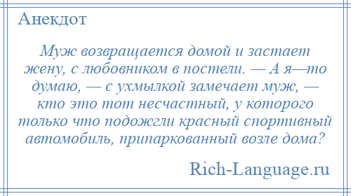 
    Муж возвращается домой и застает жену, с любовником в постели. — А я—то думаю, — с ухмылкой замечает муж, — кто это тот несчастный, у которого только что подожгли красный спортивный автомобиль, припаркованный возле дома?