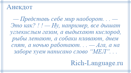 
    — Представь себе мир наоборот. . . — Это как? ! ! — Ну, например, все дышат углекислым газом, а выдыхают кислород, рыбы летают, а собаки плавают, днем спят, а ночью работают. . . — Ага, а на заборе хуем написано слово “МЕЛ”. . .