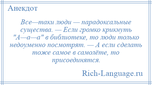 
    Все—таки люди — парадоксальные существа. — Если громко крикнуть А—а—а в библиотеке, то люди только недоуменно посмотрят. — А если сделать тоже самое в самолёте, то присоединятся.