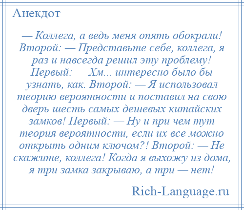 
    — Коллега, а ведь меня опять обокрали! Второй: — Представьте себе, коллега, я раз и навсегда решил эту проблему! Первый: — Хм... интересно было бы узнать, как. Второй: — Я использовал теорию вероятности и поставил на свою дверь шесть самых дешевых китайских замков! Первый: — Ну и при чем тут теория вероятности, если их все можно открыть одним ключом?! Второй: — Не скажите, коллега! Когда я выхожу из дома, я три замка закрываю, а три — нет!