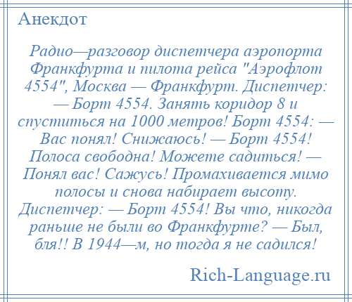 
    Радио—разговор диспетчера аэропорта Франкфурта и пилота рейса Аэрофлот 4554 , Москва — Франкфурт. Диспетчер: — Борт 4554. Занять коридор 8 и спуститься на 1000 метров! Борт 4554: — Вас понял! Снижаюсь! — Борт 4554! Полоса свободна! Можете садиться! — Понял вас! Сажусь! Промахивается мимо полосы и снова набирает высоту. Диспетчер: — Борт 4554! Вы что, никогда раньше не были во Франкфурте? — Был, бля!! В 1944—м, но тогда я не садился!