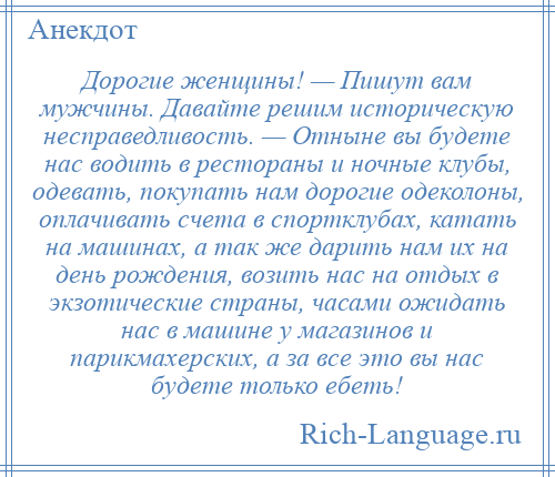 
    Дорогие женщины! — Пишут вам мужчины. Давайте решим историческую несправедливость. — Отныне вы будете нас водить в рестораны и ночные клубы, одевать, покупать нам дорогие одеколоны, оплачивать счета в спортклубах, катать на машинах, а так же дарить нам их на день рождения, возить нас на отдых в экзотические страны, часами ожидать нас в машине у магазинов и парикмахерских, а за все это вы нас будете только ебеть!