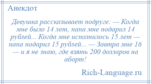 
    Девушка рассказывает подруге: — Когда мне было 14 лет, папа мне подарил 14 рублей... Когда мне исполнилось 15 лет — папа подарил 15 рублей... — Завтра мне 16 — и я не знаю, где взять 200 долларов на аборт!