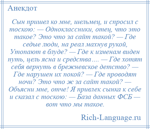 
    Сын пришел ко мне, шельмец, и спросил с тоскою: — Одноклассники, отец, что это такое? Это что за сайт такой? — Где седые люди, на реал махнув рукой, Утопают в блуде? — Где к изменам виден путь, цель ясна и средства…. — Где хотят себя вернуть в брежневское детство? — Где нарушен их покой? — Где проводят ночи? Это что ж за сайт такой? — Объясни мне, отче! Я привлек сынка к себе и сказал с тоскою: — База данных ФСБ — вот что мы такое.