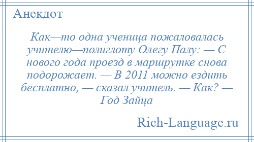 
    Как—то одна ученица пожаловалась учителю—полиглоту Олегу Палу: — С нового года проезд в маршрутке снова подорожает. — В 2011 можно ездить бесплатно, — сказал учитель. — Как? — Год Зайца