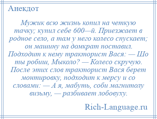 
    Мужик всю жизнь копил на четкую тачку; купил себе 600—й. Приезжает в родное село, а там у него колесо спускает; он машину на домкрат поставил. Подходит к нему тракторист Вася: — Шо ты робиш, Мыколо? — Колесо скручую. После этих слов тракторист Вася берет монтировку, подходит к мерсу и со словами: — А я, мабуть, соби магнитолу визьму, — разбивает лобовуху.