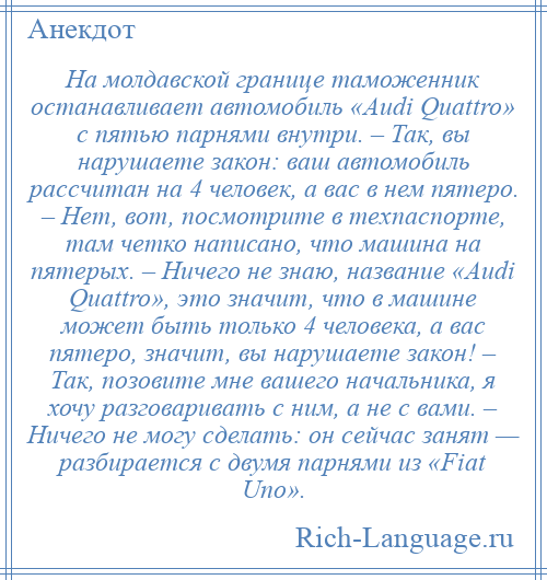 
    На молдавской границе таможенник останавливает автомобиль «Audi Quattro» с пятью парнями внутри. – Так, вы нарушаете закон: ваш автомобиль рассчитан на 4 человек, а вас в нем пятеро. – Нет, вот, посмотрите в техпаспорте, там четко написано, что машина на пятерых. – Ничего не знаю, название «Аudi Quattro», это значит, что в машине может быть только 4 человека, а вас пятеро, значит, вы нарушаете закон! – Так, позовите мне вашего начальника, я хочу разговаривать с ним, а не с вами. – Ничего не могу сделать: он сейчас занят — разбирается с двумя парнями из «Fiat Uno».