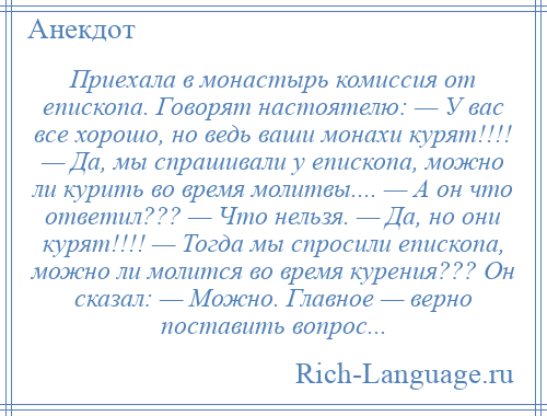 
    Приехала в монастырь комиссия от епископа. Говорят настоятелю: — У вас все хорошо, но ведь ваши монахи курят!!!! — Да, мы спрашивали у епископа, можно ли курить во время молитвы.... — А он что ответил??? — Что нельзя. — Да, но они курят!!!! — Тогда мы спросили епископа, можно ли молится во время курения??? Он сказал: — Можно. Главное — верно поставить вопрос...