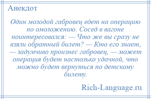 
    Один молодой габровец едет на операцию по омоложению. Сосед в вагоне поинтересовался: — Что же вы сразу не взяли обратный билет? — Кто его знает, — задумчиво произнес габровец, — может операция будет настолько удачной, что можно будет вернуться по детскому билету.