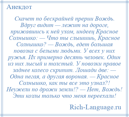 
    Скачет по бескрайней прерии Вождь. Вдруг видит — лежит на дороге, прижавшись к ней ухом, индеец Красное Солнышко: — Что ты слышишь, Красное Солнышко? — Вождь, едет большая повозка с белыми людьми. У всех у них ружья. Их примерно десять человек. Один из них лысый и толстый. У повозки правое заднее колесо скрипит. Лошади две: — Одна пегая, а другая вороная. — Красное Солнышко, как ты все это узнал?! Неужели по дрожи земли!? — Нет, Вождь! Эти козлы только что меня переехали!