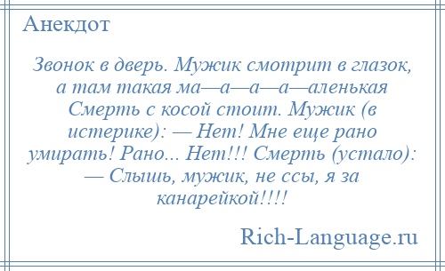 
    Звонок в дверь. Мужик смотрит в глазок, а там такая ма—а—а—а—аленькая Смерть с косой стоит. Мужик (в истерике): — Нет! Мне еще рано умирать! Рано... Нет!!! Смерть (устало): — Слышь, мужик, не ссы, я за канарейкой!!!!