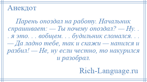 
    Парень опоздал на работу. Начальник спрашивает: — Ты почему опоздал? — Ну. . . я это. . . вобщем. . . будильник сломался. . . — Да ладно тебе, так и скажи — напился и разбил! — Не, ну если честно, то накурился и разобрал.