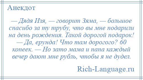 
    — Дядя Изя, — говорит Зяма, — большое спасибо за ту трубу, что вы мне подарили на день рождения. Такой дорогой подарок! — Да, ерунда! Что там дорогого? 60 копеек. — Но зато мама и папа каждый вечер дают мне рубль, чтобы я не дудел.