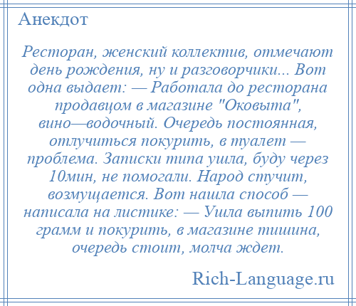 
    Ресторан, женский коллектив, отмечают день рождения, ну и разговорчики... Вот одна выдает: — Работала до ресторана продавцом в магазине Оковыта , вино—водочный. Очередь постоянная, отлучиться покурить, в туалет — проблема. Записки типа ушла, буду через 10мин, не помогали. Народ стучит, возмущается. Вот нашла способ — написала на листике: — Ушла выпить 100 грамм и покурить, в магазине тишина, очередь стоит, молча ждет.