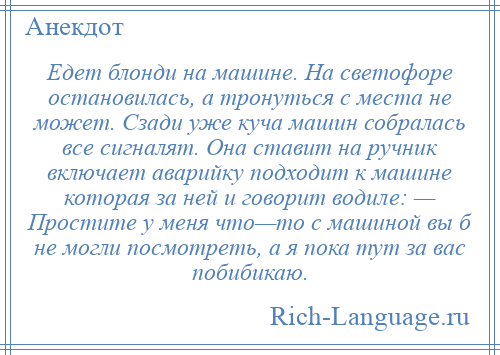 
    Едет блонди на машине. На светофоре остановилась, а тронуться с места не может. Сзади уже куча машин собралась все сигналят. Она ставит на ручник включает аварийку подходит к машине которая за ней и говорит водиле: — Простите у меня что—то с машиной вы б не могли посмотреть, а я пока тут за вас побибикаю.