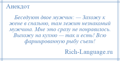 
    Беседуют двое мужчин: — Захожу к жене в спальню, там лежит незнакомый мужчина. Мне это сразу не понравилось. Выхожу на кухню — так и есть! Всю фаршированную рыбу съели!