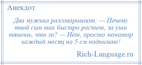 
    Два мужика разговаривают: — Почему твой сын так быстро растет, за уши тянешь, что ли? — Нет, просто монитор каждый месяц на 5 см поднимаю!