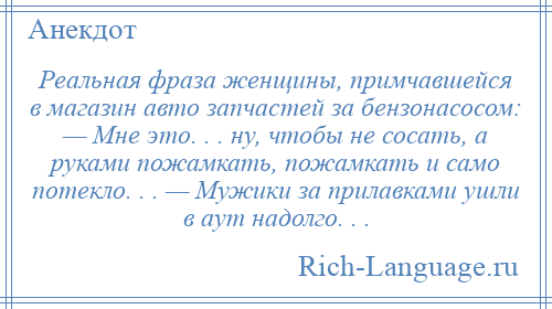 
    Реальная фраза женщины, примчавшейся в магазин авто запчастей за бензонасосом: — Мне это. . . ну, чтобы не сосать, а руками пожамкать, пожамкать и само потекло. . . — Мужики за прилавками ушли в аут надолго. . .